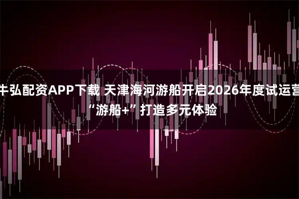 牛弘配资APP下载 天津海河游船开启2026年度试运营 “游船+”打造多元体验