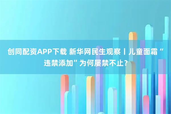 创同配资APP下载 新华网民生观察丨儿童面霜“违禁添加”为何屡禁不止？