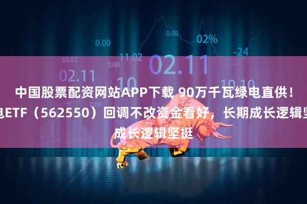 中国股票配资网站APP下载 90万千瓦绿电直供!绿电ETF(562550)回调不改资金看好,长期成长逻辑坚挺