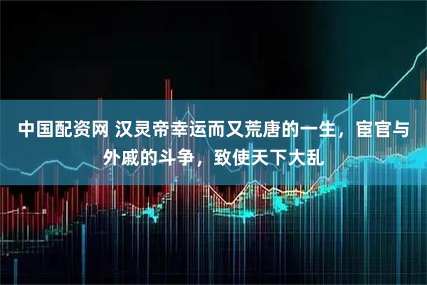 中国配资网 汉灵帝幸运而又荒唐的一生,宦官与外戚的斗争,致使天下大乱
