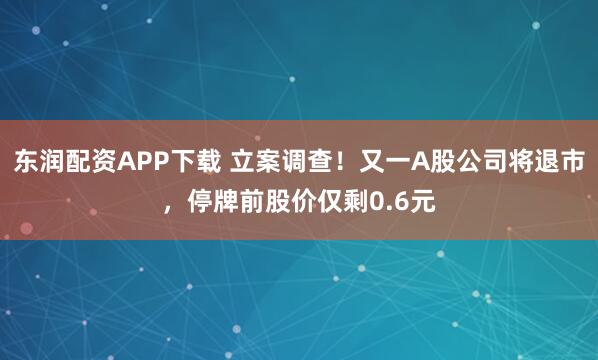 东润配资APP下载 立案调查！又一A股公司将退市，停牌前股价仅剩0.6元