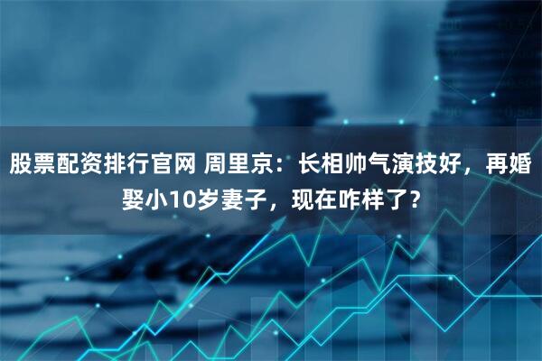 股票配资排行官网 周里京：长相帅气演技好，再婚娶小10岁妻子，现在咋样了？