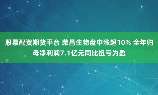 股票配资期货平台 荣昌生物盘中涨超10% 全年归母净利润7.1亿元同比扭亏为盈
