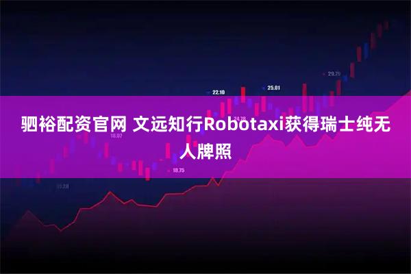 驷裕配资官网 文远知行Robotaxi获得瑞士纯无人牌照