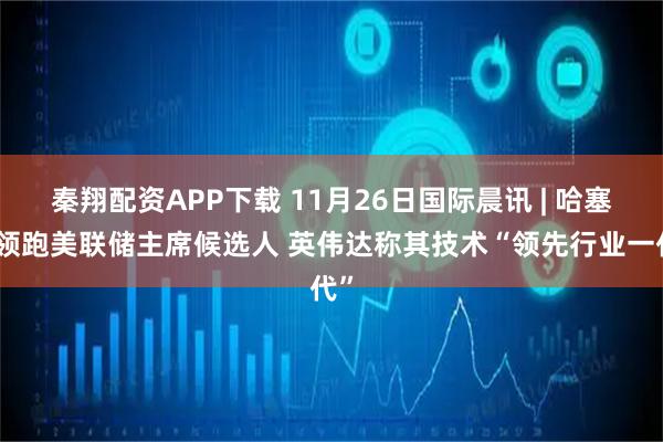 秦翔配资APP下载 11月26日国际晨讯 | 哈塞特领跑美联储主席候选人 英伟达称其技术“领先行业一代”