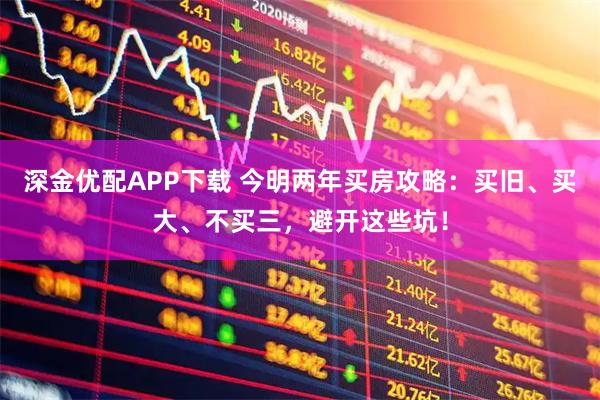 深金优配APP下载 今明两年买房攻略：买旧、买大、不买三，避开这些坑！