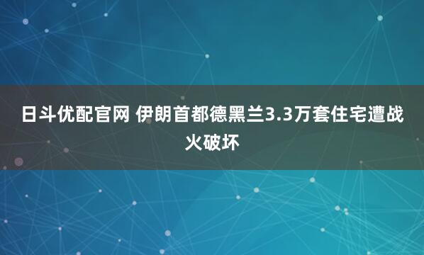 日斗优配官网 伊朗首都德黑兰3.3万套住宅遭战火破坏