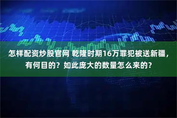 怎样配资炒股官网 乾隆时期16万罪犯被送新疆,有何目的?如此庞大的数量怎么来的?