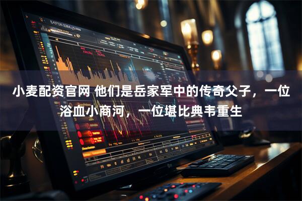 小麦配资官网 他们是岳家军中的传奇父子,一位浴血小商河,一位堪比典韦重生