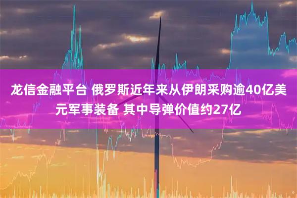龙信金融平台 俄罗斯近年来从伊朗采购逾40亿美元军事装备 其中导弹价值约27亿