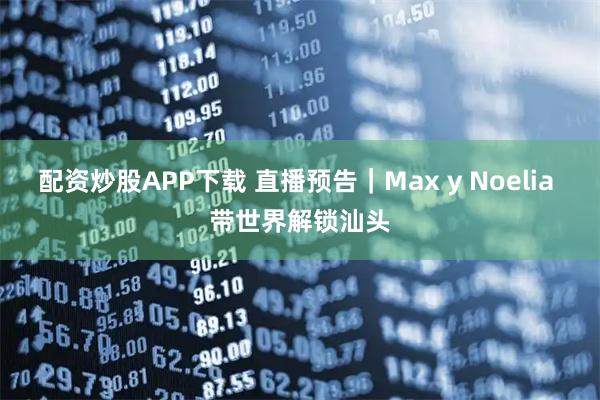 配资炒股APP下载 直播预告｜Max y Noelia 带世界解锁汕头