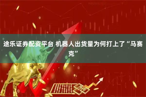 途乐证券配资平台 机器人出货量为何打上了“马赛克”