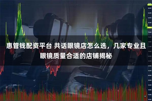 惠管钱配资平台 共话眼镜店怎么选，几家专业且眼镜质量合适的店铺揭秘