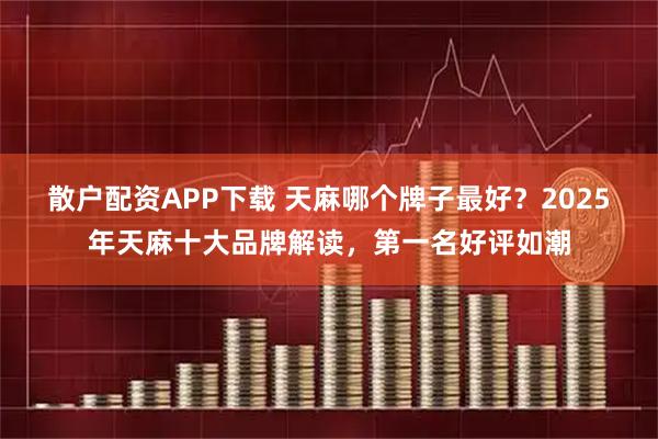 散户配资APP下载 天麻哪个牌子最好？2025年天麻十大品牌解读，第一名好评如潮