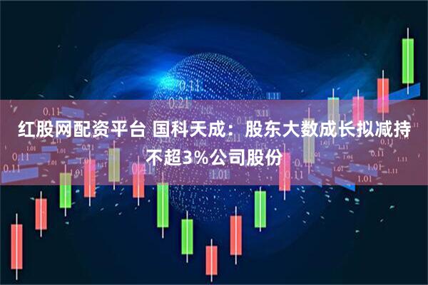 红股网配资平台 国科天成：股东大数成长拟减持不超3%公司股份