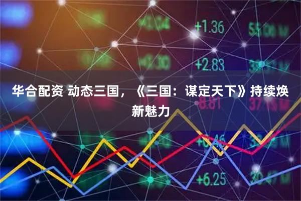 华合配资 动态三国，《三国：谋定天下》持续焕新魅力