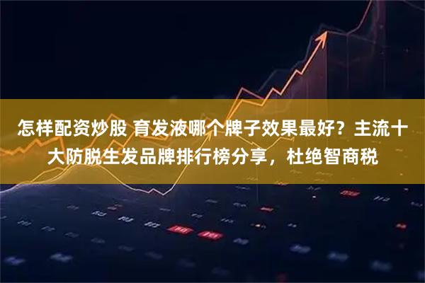 怎样配资炒股 育发液哪个牌子效果最好？主流十大防脱生发品牌排行榜分享，杜绝智商税