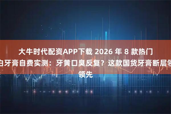 大牛时代配资APP下载 2026 年 8 款热门美白牙膏自费实测：牙黄口臭反复？这款国货牙膏断层领先