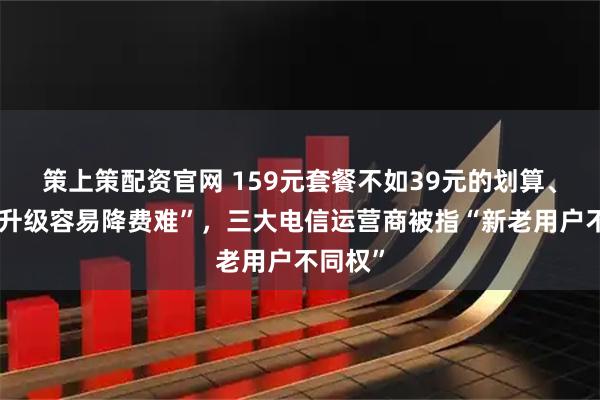 策上策配资官网 159元套餐不如39元的划算、套餐“升级容易降费难”，三大电信运营商被指“新老用户不同权”
