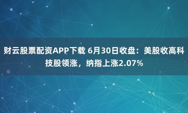 财云股票配资APP下载 6月30日收盘:美股收高科技股领涨,纳指上涨2.07%